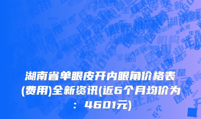 湖南省单眼皮开内眼角价格表(费用)全新资讯(近6个月均价为：4601元)
