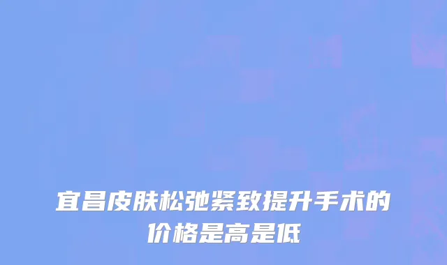 宜昌皮肤松弛紧致提升手术的价格是高是低