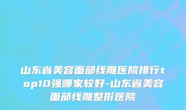山东省美容面部线雕医院排行top10强哪家较好-山东省美容面部线雕整形医院