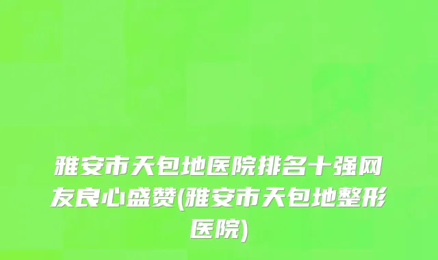 雅安市天包地医院排名十强网友良心盛赞(雅安市天包地整形医院)