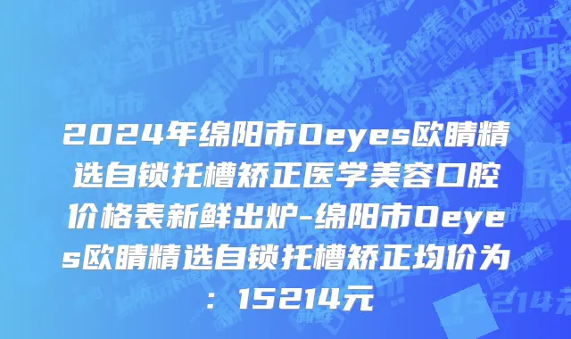 2024年绵阳市Oeyes欧睛精选自锁托槽矫正医学美容口腔价格表新鲜出炉-绵阳市Oeyes欧睛精选自锁托槽矫正均价为：15214元
