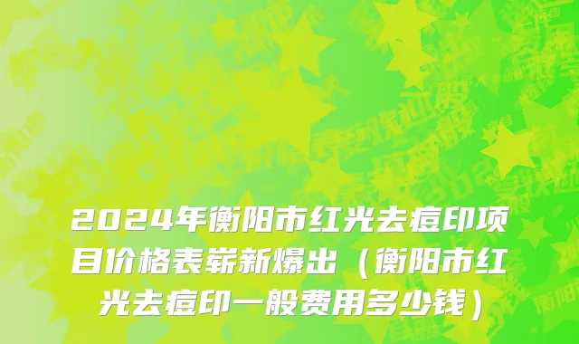2024年衡阳市红光去痘印项目价格表崭新爆出（衡阳市红光去痘印一般费用多少钱）