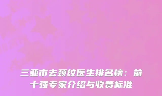 三亚市去颈纹医生排名榜：前十强专家介绍与收费标准