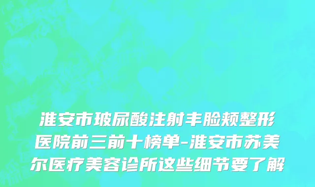 淮安市玻尿酸注射丰脸颊整形医院前三前十榜单-淮安市苏美尔医疗美容诊所这些细节要了解