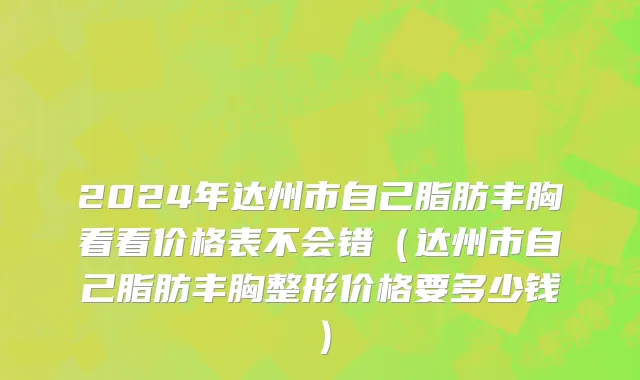 2024年达州市自己脂肪丰胸看看价格表不会错（达州市自己脂肪丰胸整形价格要多少钱）