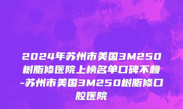 2024年苏州市美国3M250树脂修医院上榜名单口碑不赖-苏州市美国3M250树脂修口腔医院