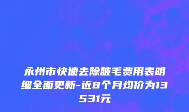 永州市快速去除腋毛费用表明细全面更新-近8个月均价为13531元