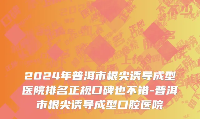 2024年普洱市根尖诱导成型医院排名正规口碑也不错-普洱市根尖诱导成型口腔医院