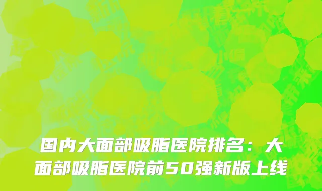 国内大面部吸脂医院排名：大面部吸脂医院前50强新版上线