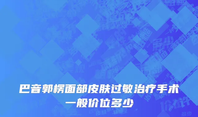 巴音郭楞面部皮肤过敏治疗手术一般价位多少