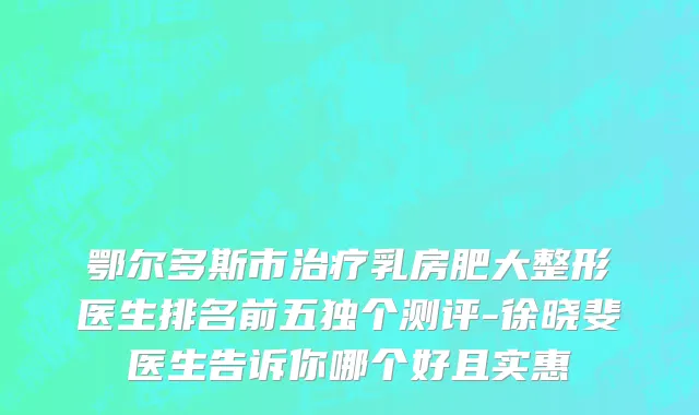 鄂尔多斯市治疗乳房肥大整形医生排名前五独个测评-徐晓斐医生告诉你哪个好且实惠