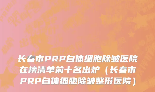 长春市PRP自体细胞除皱医院在榜清单前十名出炉（长春市PRP自体细胞除皱整形医院）