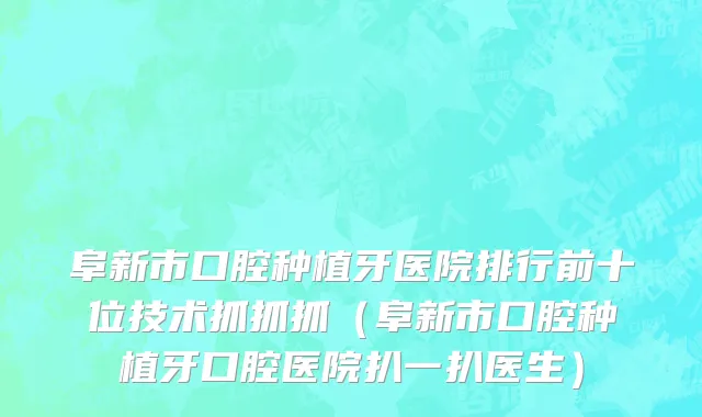 阜新市口腔种植牙医院排行前十位技术抓抓抓（阜新市口腔种植牙口腔医院扒一扒医生）