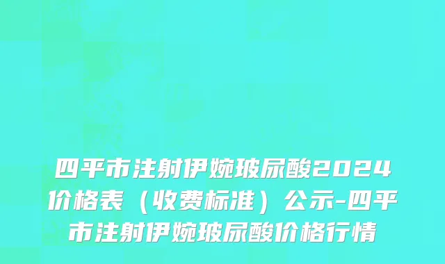 四平市注射伊婉玻尿酸2024价格表（收费标准）公示-四平市注射伊婉玻尿酸价格行情