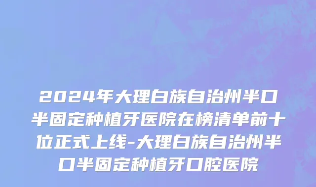 2024年大理白族自治州半口半固定种植牙医院在榜清单前十位正式上线-大理白族自治州半口半固定种植牙口腔医院