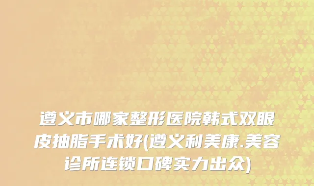 遵义市哪家整形医院韩式双眼皮抽脂手术好(遵义利美康.美容诊所连锁口碑实力出众)