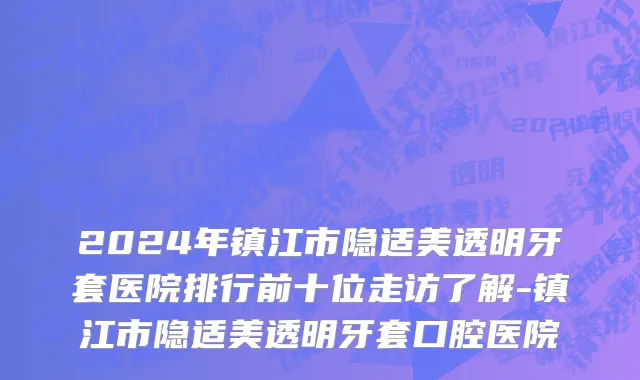 2024年镇江市隐适美透明牙套医院排行前十位走访了解-镇江市隐适美透明牙套口腔医院