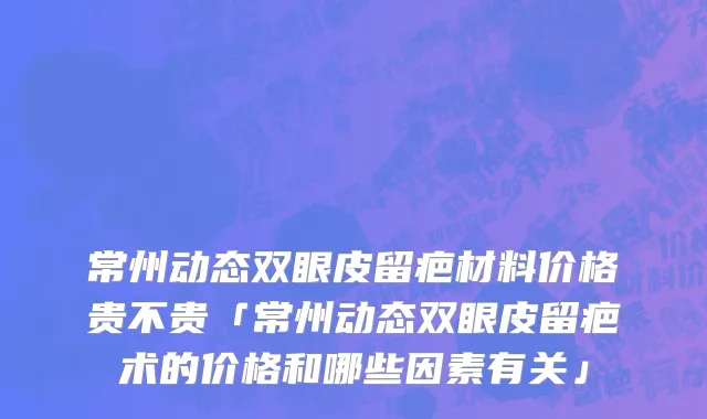 常州动态双眼皮留疤材料价格贵不贵「常州动态双眼皮留疤术的价格和哪些因素有关」