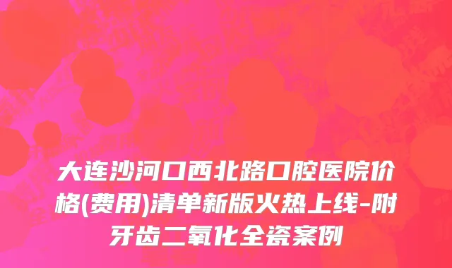大连沙河口西北路口腔医院价格(费用)清单新版火热上线-附牙齿二氧化全瓷案例
