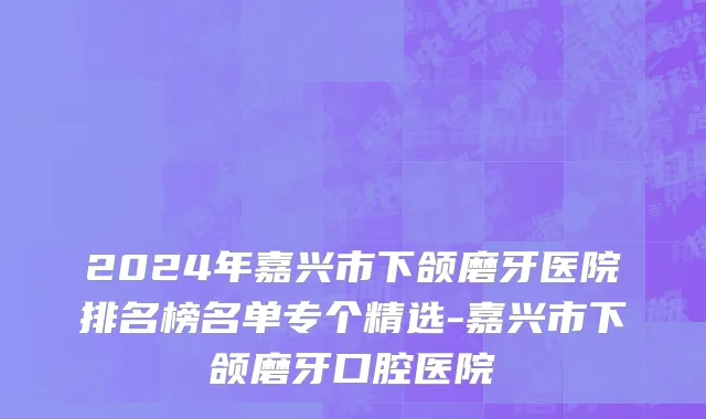 2024年嘉兴市下颌磨牙医院排名榜名单专个精选-嘉兴市下颌磨牙口腔医院