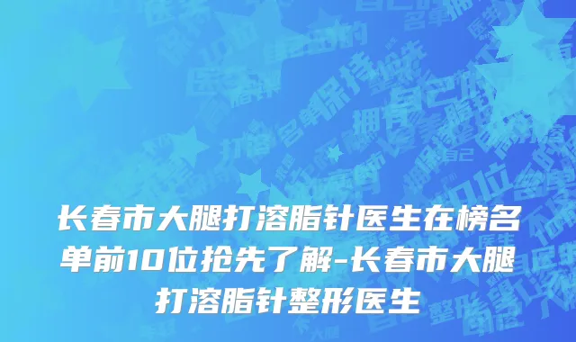 长春市大腿打溶脂针医生在榜名单前10位抢先了解-长春市大腿打溶脂针整形医生