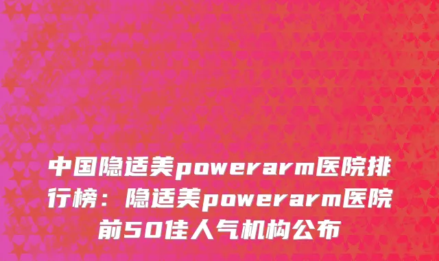 中国隐适美powerarm医院排行榜：隐适美powerarm医院前50佳人气机构公布