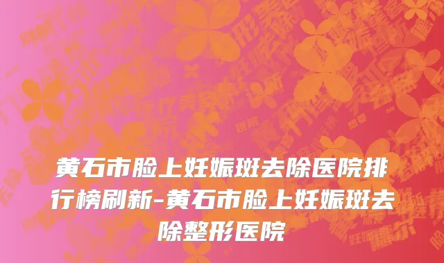 黄石市脸上妊娠斑去除医院排行榜刷新-黄石市脸上妊娠斑去除整形医院