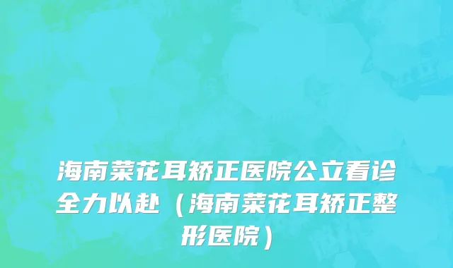 海南菜花耳矫正医院公立看诊全力以赴（海南菜花耳矫正整形医院）