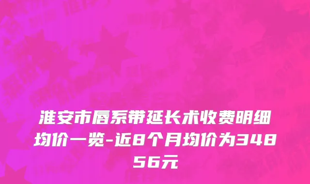 淮安市唇系带延长术收费明细均价一览-近8个月均价为34856元