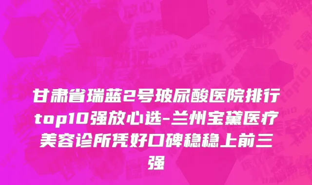 甘肃省瑞蓝2号玻尿酸医院排行top10强放心选-兰州宝黛医疗美容诊所凭好口碑稳稳上前三强