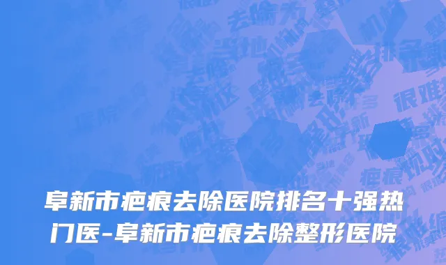 阜新市疤痕去除医院排名十强热门医-阜新市疤痕去除整形医院