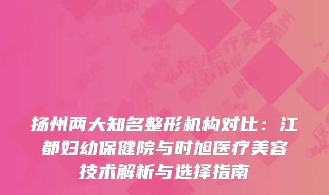 扬州两大知名整形机构对比：江都妇幼保健院与时旭医疗美容技术解析与选择指南