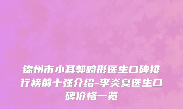 锦州市小耳郭畸形医生口碑排行榜前十强介绍-李炎夏医生口碑价格一览