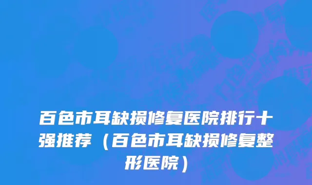 百色市耳缺损修复医院排行十强推荐（百色市耳缺损修复整形医院）
