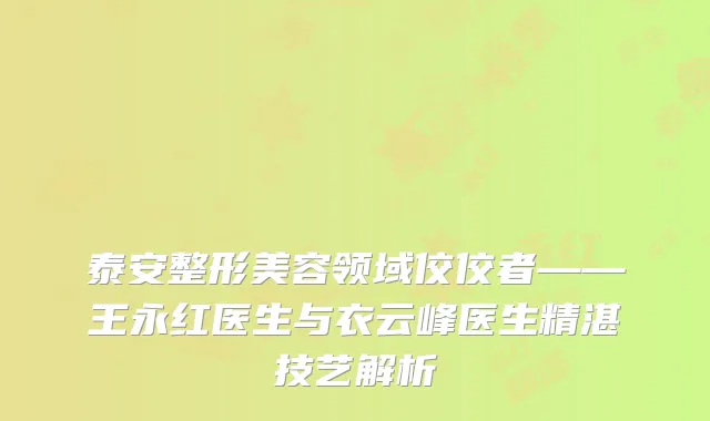 泰安整形美容领域佼佼者——王永红医生与衣云峰医生精湛技艺解析
