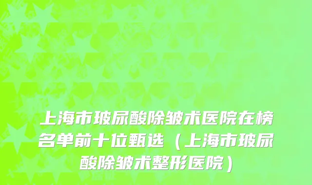 上海市玻尿酸除皱术医院在榜名单前十位甄选（上海市玻尿酸除皱术整形医院）