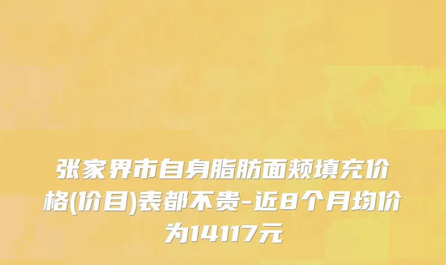 张家界市自身脂肪面颊填充价格(价目)表都不贵-近8个月均价为14117元