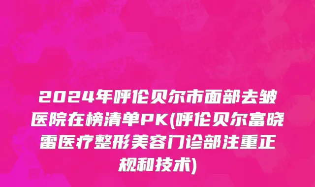 2024年呼伦贝尔市面部去皱医院在榜清单PK(呼伦贝尔富晓雷医疗整形美容门诊部注重正规和技术)