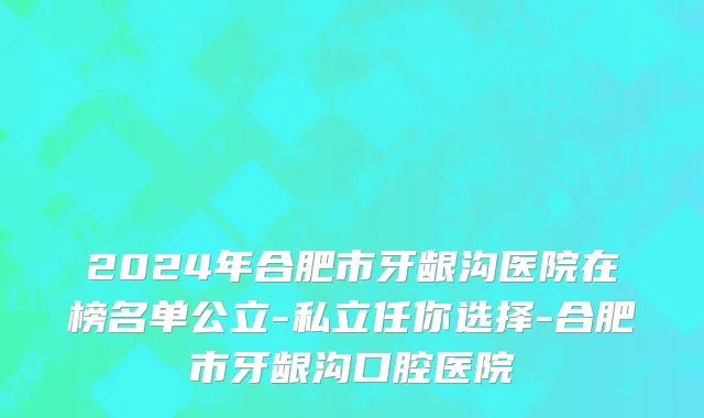 2024年合肥市牙龈沟医院在榜名单公立-私立任你选择-合肥市牙龈沟口腔医院