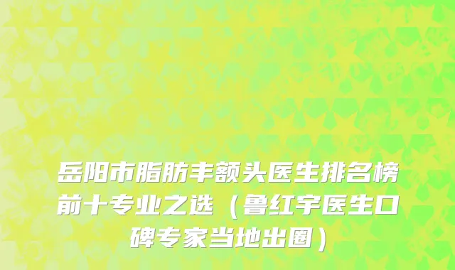 岳阳市脂肪丰额头医生排名榜前十专业之选（鲁红宇医生口碑专家当地出圈）