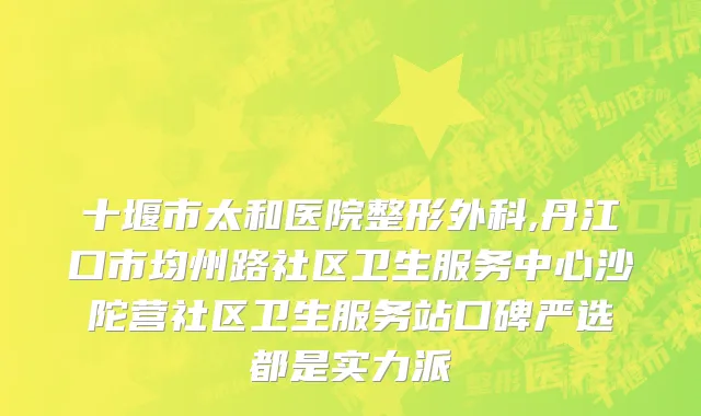 十堰市太和医院整形外科,丹江口市均州路社区卫生服务中心沙陀营社区卫生服务站口碑严选都是实力派