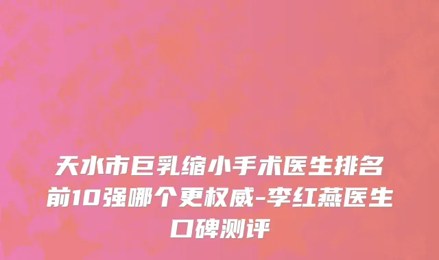 天水市巨乳缩小手术医生排名前10强哪个更权威-李红燕医生口碑测评
