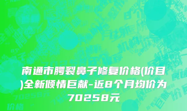 南通市腭裂鼻子修复价格(价目)全新倾情巨献-近8个月均价为70258元
