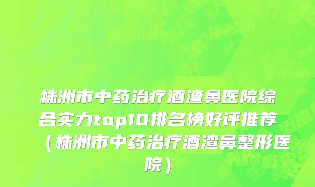 株洲市中药治疗酒渣鼻医院综合实力top10排名榜好评推荐（株洲市中药治疗酒渣鼻整形医院）
