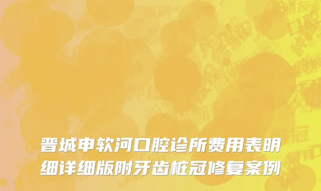 晋城申软河口腔诊所费用表明细详细版附牙齿桩冠修复案例