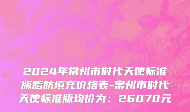 2024年常州市时代天使标准版脂肪填充价格表-常州市时代天使标准版均价为：26070元