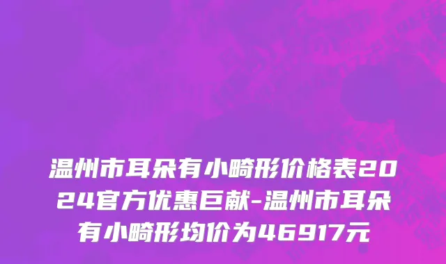 温州市耳朵有小畸形价格表2024官方优惠巨献-温州市耳朵有小畸形均价为46917元