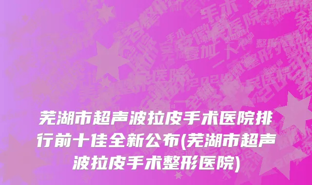 芜湖市超声波拉皮手术医院排行前十佳全新公布(芜湖市超声波拉皮手术整形医院)