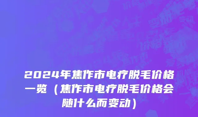 2024年焦作市电疗脱毛价格一览（焦作市电疗脱毛价格会随什么而变动）