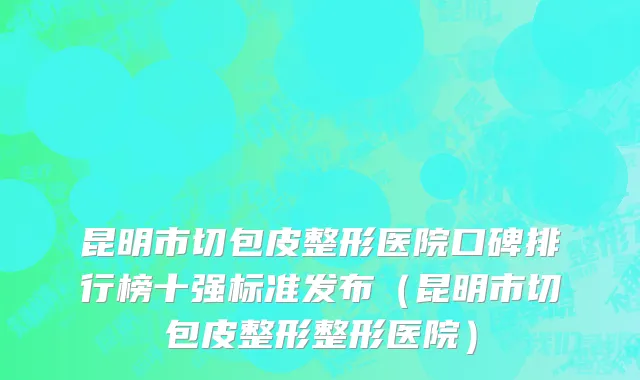 昆明市切包皮整形医院口碑排行榜十强标准发布（昆明市切包皮整形整形医院）